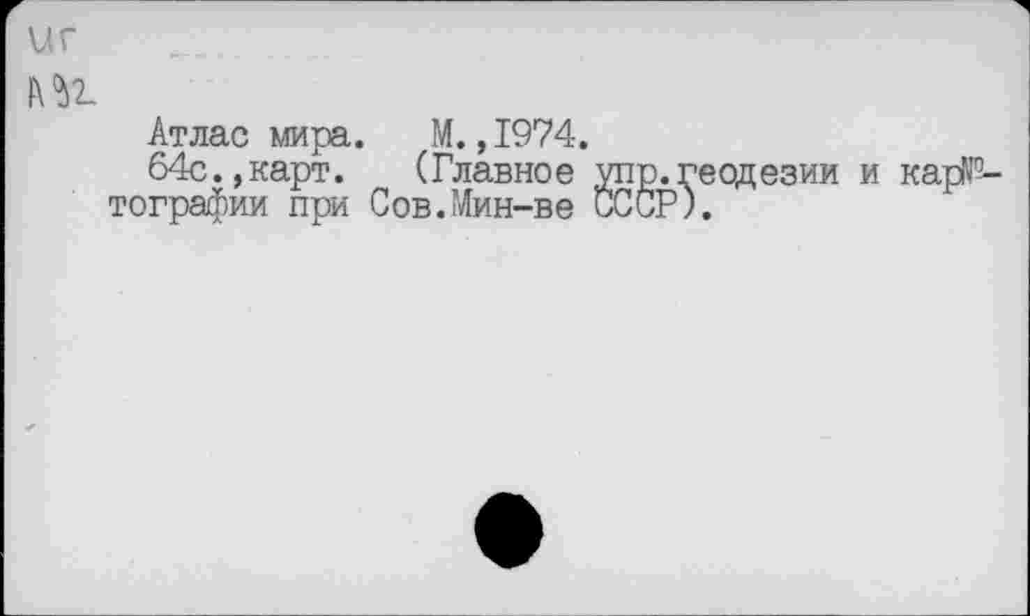 ﻿иг
№
Атлас мира. М.,1974.
64с.,карт. (Главное упр.геодезии и кар№-тографии при Сов.Мин-ве СССР).